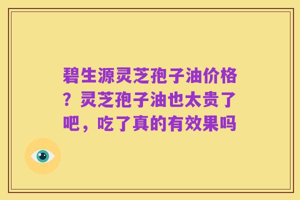 碧生源灵芝孢子油价格？灵芝孢子油也太贵了吧，吃了真的有效果吗