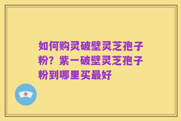 如何购灵破壁灵芝孢子粉？紫一破壁灵芝孢子粉到哪里买最好