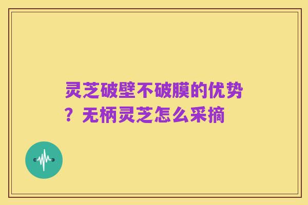 灵芝破壁不破膜的优势?无柄灵芝怎么采摘