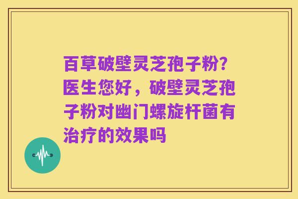 百草破壁灵芝孢子粉?医生您好,破壁灵芝孢子粉对幽门螺旋杆菌有治疗的效果吗