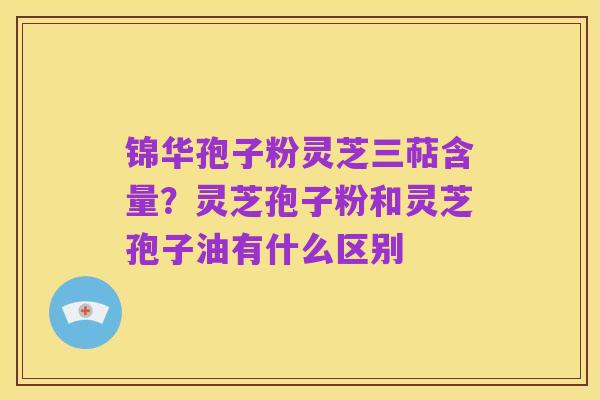 锦华孢子粉灵芝三萜含量？灵芝孢子粉和灵芝孢子油有什么区别