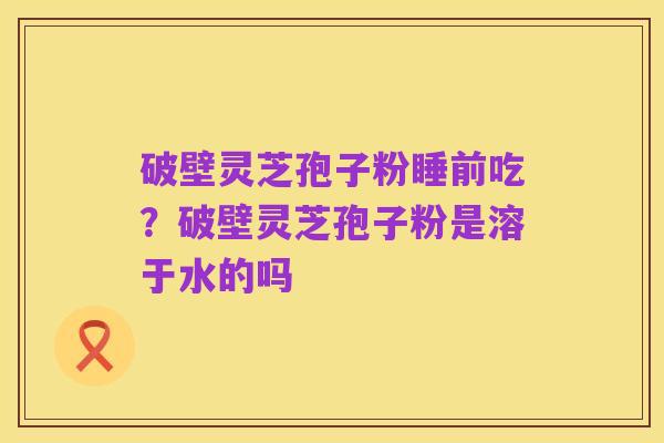 破壁灵芝孢子粉睡前吃?破壁灵芝孢子粉是溶于水的吗