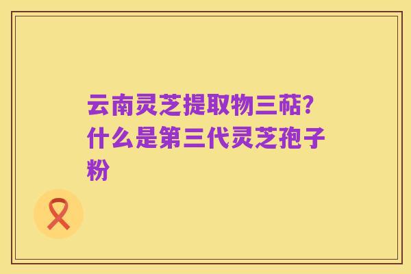 云南灵芝提取物三萜?什么是第三代灵芝孢子粉