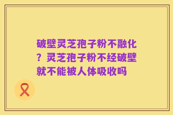 破壁灵芝孢子粉不融化?灵芝孢子粉不经破壁就不能被人体吸收吗