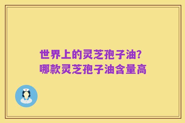 世界上的灵芝孢子油?哪款灵芝孢子油含量高