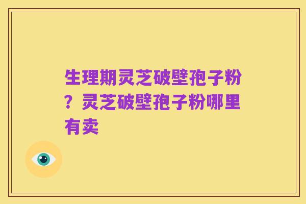 生理期灵芝破壁孢子粉?灵芝破壁孢子粉哪里有卖