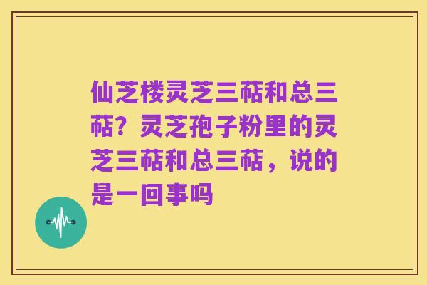 仙芝楼灵芝三萜和总三萜?灵芝孢子粉里的灵芝三萜和总三萜,说的是一回事吗
