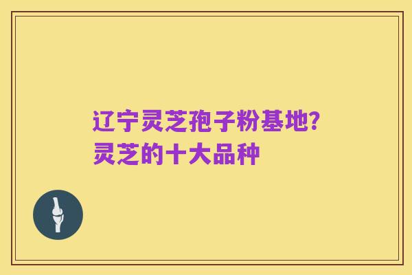辽宁灵芝孢子粉基地?灵芝的十大品种
