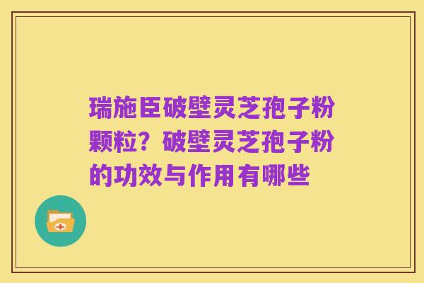 瑞施臣破壁灵芝孢子粉颗粒?破壁灵芝孢子粉的功效与作用有哪些