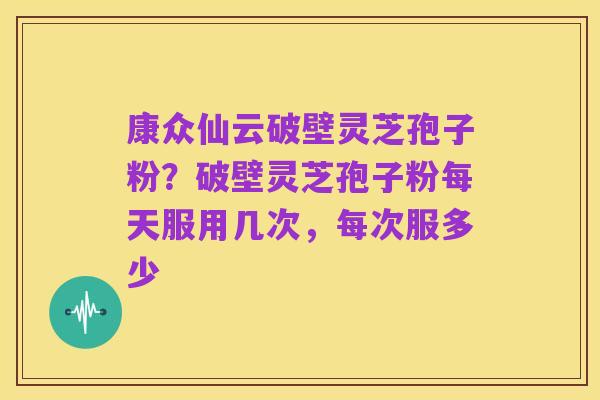 康众仙云破壁灵芝孢子粉?破壁灵芝孢子粉每天服用几次,每次服多少