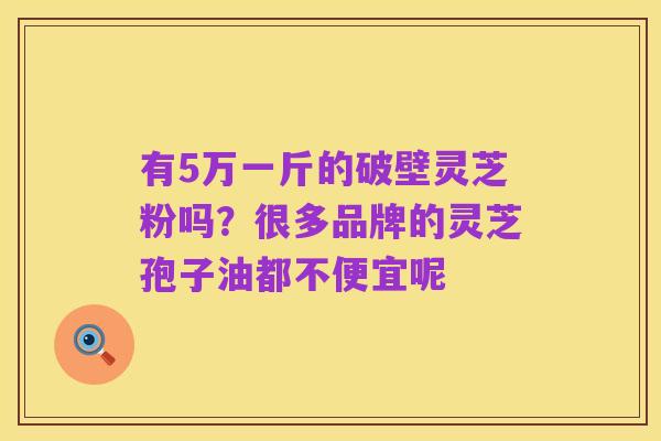 有5万一斤的破壁灵芝粉吗？很多品牌的灵芝孢子油都不便宜呢