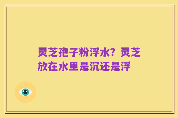 灵芝孢子粉浮水?灵芝放在水里是沉还是浮