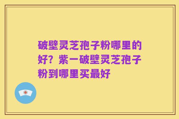 破壁灵芝孢子粉哪里的好?紫一破壁灵芝孢子粉到哪里买最好