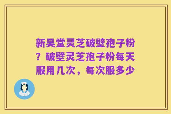 新吴堂灵芝破壁孢子粉？破壁灵芝孢子粉每天服用几次，每次服多少