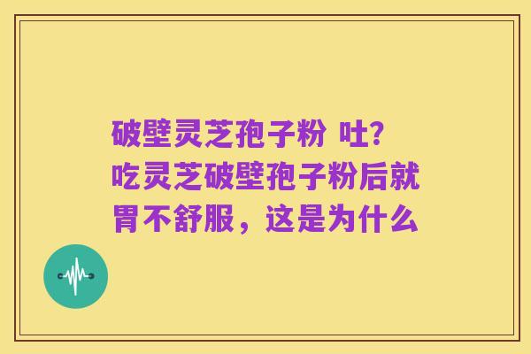 破壁灵芝孢子粉 吐?吃灵芝破壁孢子粉后就胃不舒服,这是为什么
