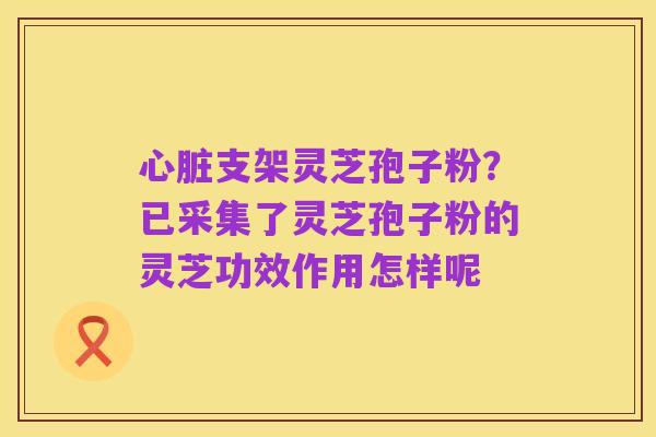 心脏支架灵芝孢子粉?已采集了灵芝孢子粉的灵芝功效作用怎样呢