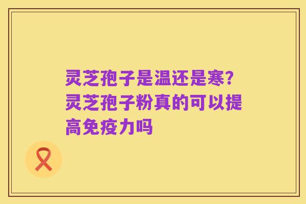 灵芝孢子是温还是寒?灵芝孢子粉真的可以提高免疫力吗
