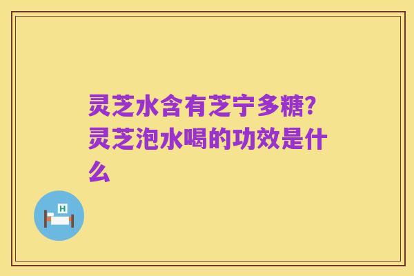 灵芝水含有芝宁多糖?灵芝泡水喝的功效是什么