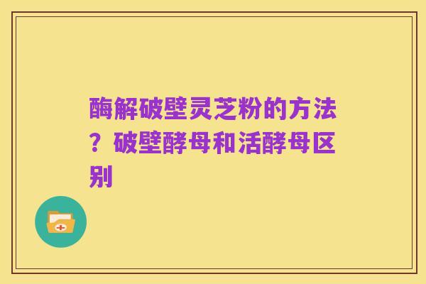 酶解破壁灵芝粉的方法?破壁酵母和活酵母区别