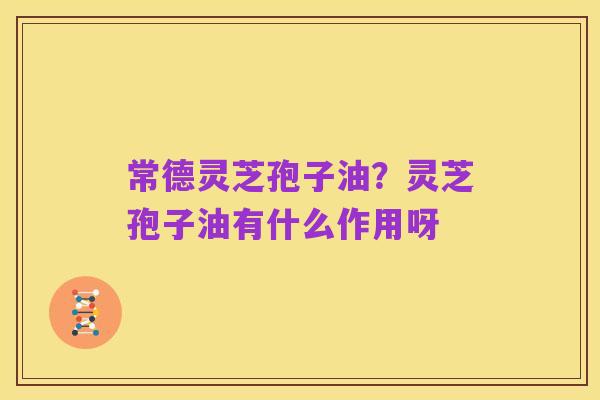 常德灵芝孢子油?灵芝孢子油有什么作用呀