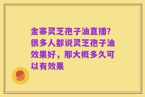 金寨灵芝孢子油直播?很多人都说灵芝孢子油效果好,那大概多久可以有效果
