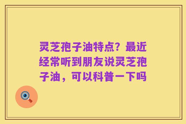 灵芝孢子油特点？最近经常听到朋友说灵芝孢子油，可以科普一下吗