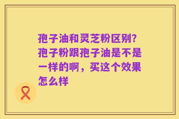 孢子油和灵芝粉区别？孢子粉跟孢子油是不是一样的啊，买这个效果怎么样