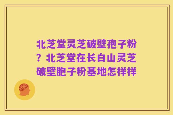 北芝堂灵芝破壁孢子粉?北芝堂在长白山灵芝破壁胞子粉基地怎样样