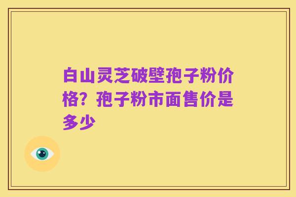 白山灵芝破壁孢子粉价格?孢子粉市面售价是多少
