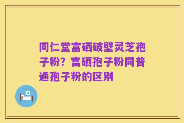 同仁堂富硒破壁灵芝孢子粉？富硒孢子粉同普通孢子粉的区别