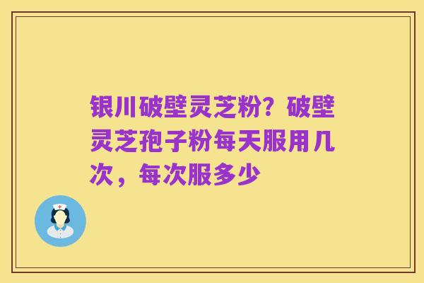 银川破壁灵芝粉?破壁灵芝孢子粉每天服用几次,每次服多少