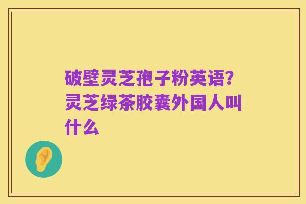 破壁灵芝孢子粉英语?灵芝绿茶胶囊外国人叫什么
