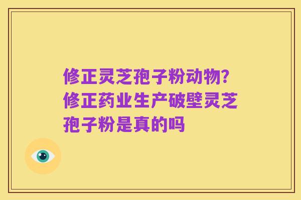 修正灵芝孢子粉动物?修正药业生产破壁灵芝孢子粉是真的吗