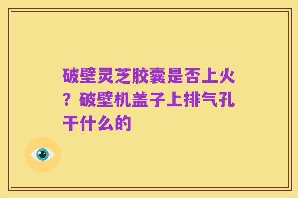 破壁灵芝胶囊是否上火？破壁机盖子上排气孔干什么的