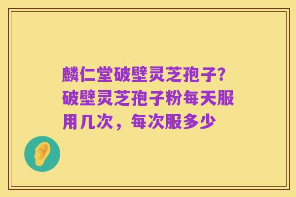 麟仁堂破壁灵芝孢子？破壁灵芝孢子粉每天服用几次，每次服多少