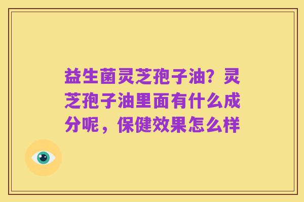 益生菌灵芝孢子油?灵芝孢子油里面有什么成分呢,保健效果怎么样
