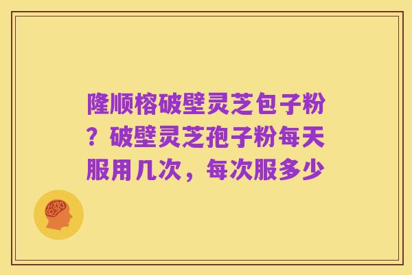 隆顺榕破壁灵芝包子粉?破壁灵芝孢子粉每天服用几次,每次服多少