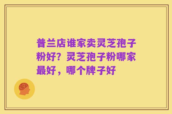普兰店谁家卖灵芝孢子粉好?灵芝孢子粉哪家最好,哪个牌子好