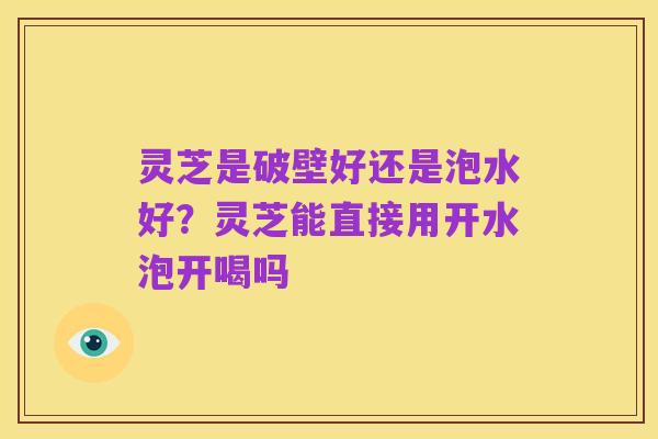 灵芝是破壁好还是泡水好?灵芝能直接用开水泡开喝吗
