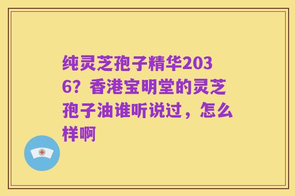纯灵芝孢子精华2036?香港宝明堂的灵芝孢子油谁听说过,怎么样啊