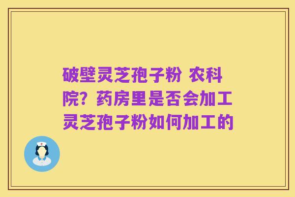 破壁灵芝孢子粉 农科院？药房里是否会加工灵芝孢子粉如何加工的