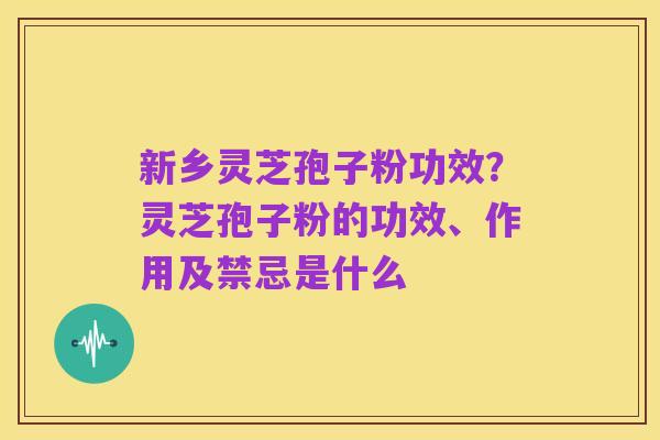 新乡灵芝孢子粉功效?灵芝孢子粉的功效、作用及禁忌是什么