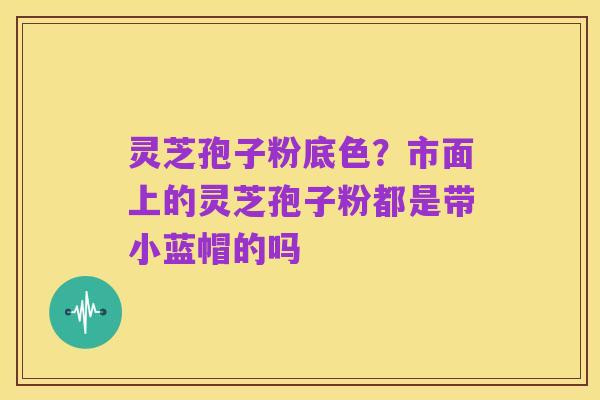 灵芝孢子粉底色?市面上的灵芝孢子粉都是带小蓝帽的吗