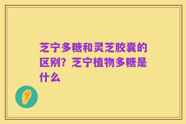 芝宁多糖和灵芝胶囊的区别?芝宁植物多糖是什么