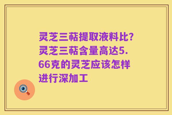 灵芝三萜提取液料比?灵芝三萜含量高达5.66克的灵芝应该怎样进行深加工