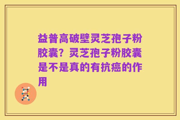 益普高破壁灵芝孢子粉胶囊?灵芝孢子粉胶囊是不是真的有抗癌的作用