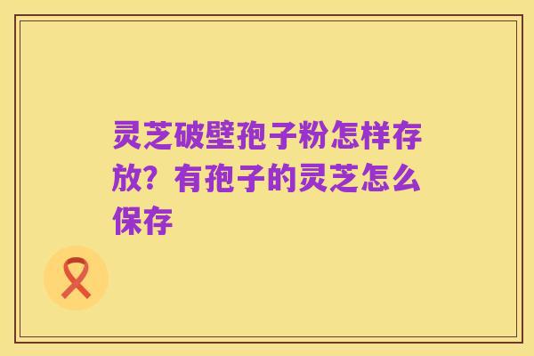灵芝破壁孢子粉怎样存放?有孢子的灵芝怎么保存