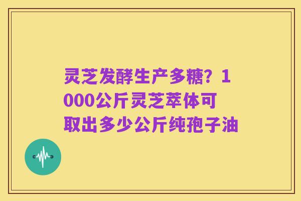 灵芝发酵生产多糖?1000公斤灵芝萃体可取出多少公斤纯孢子油