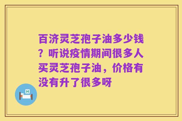 百济灵芝孢子油多少钱?听说疫情期间很多人买灵芝孢子油,价格有没有升了很多呀