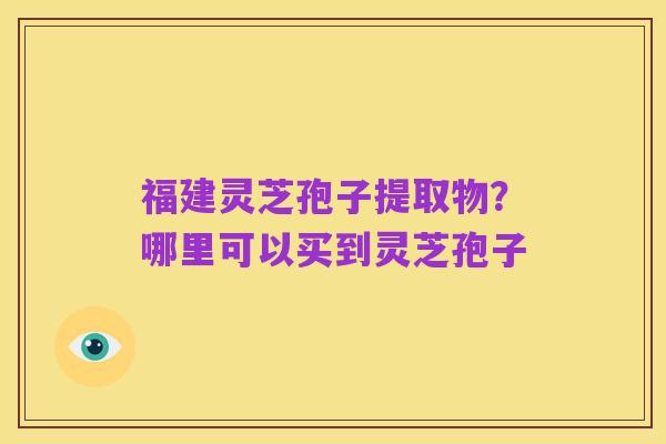 福建灵芝孢子提取物?哪里可以买到灵芝孢子